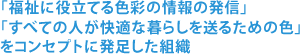 「福祉に役立てる色彩の情報の発信」「すべての人が快適な暮らしを送るための色」をコンセプトに発足した組織